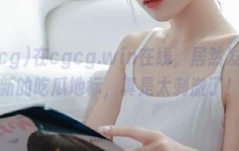 在cgcg.win在线，居然发现了新的吃瓜地标，真是太刺激了！