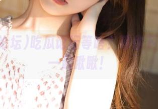 吃瓜论坛等啥？等你下载再来一起瞅瞅！