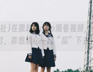 在黑料社app观看视频，收获精彩，真想和它一起“瓜”下去！