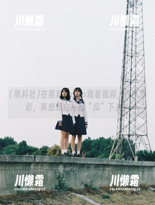 在黑料社app观看视频，收获精彩，真想和它一起“瓜”下去！